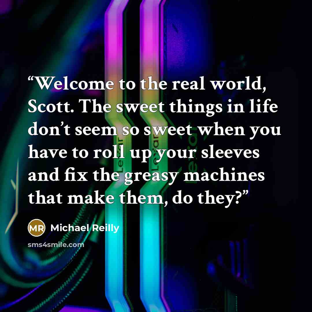 “Welcome to the real world, Scott. The sweet things in life don’t seem so sweet when you have to roll up your sleeves and fix the greasy machines that make them, do they?” quote by Michael Reilly