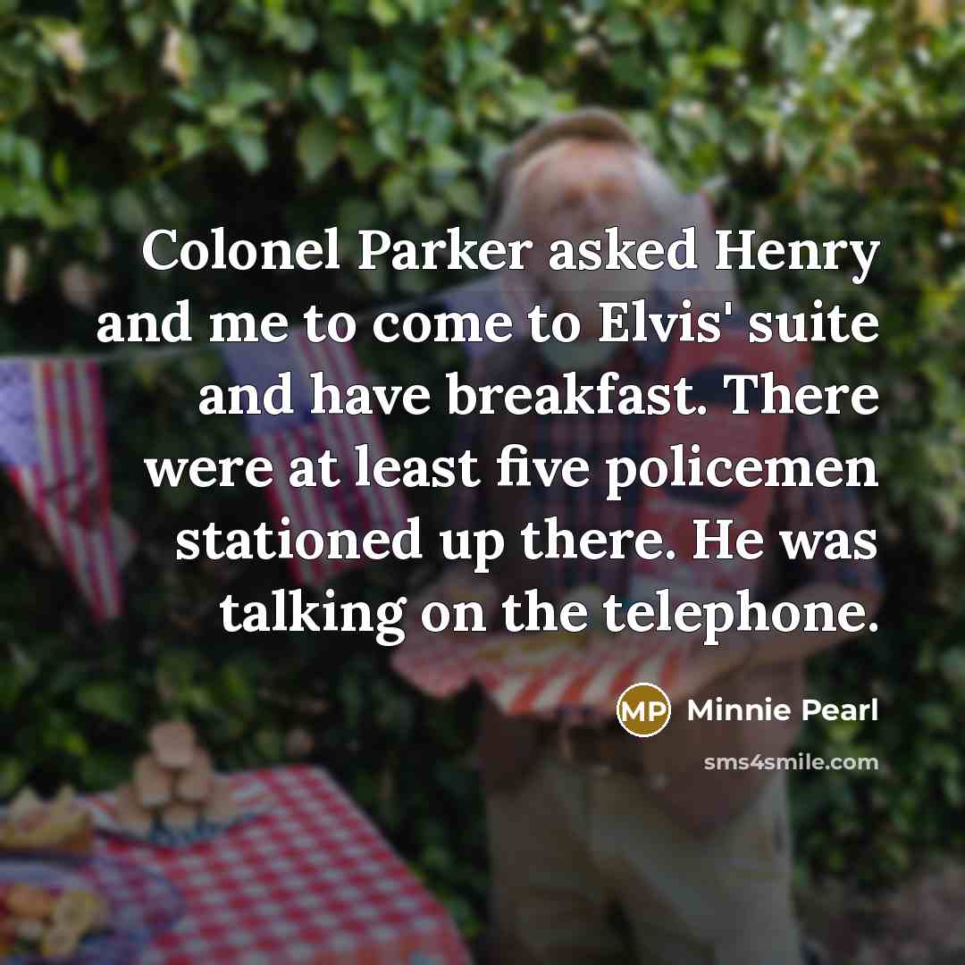 “Colonel Parker asked Henry and me to come to Elvis' suite and have breakfast. There were at least five policemen stationed up there. He was talking on the telephone.” quote by Minnie Pearl
