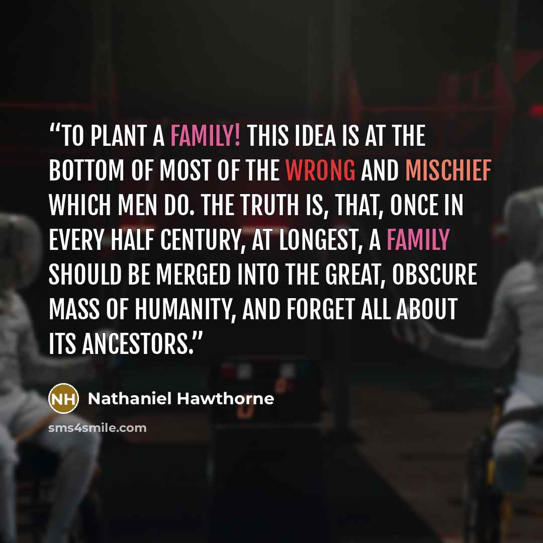“To plant a family! This idea is at the bottom of most of the wrong and mischief which men do. The truth is, that, once in every half century, at longest, a family should be merged into the great, obscure mass of humanity, and forget all about its ancestors.” quote by Nathaniel Hawthorne