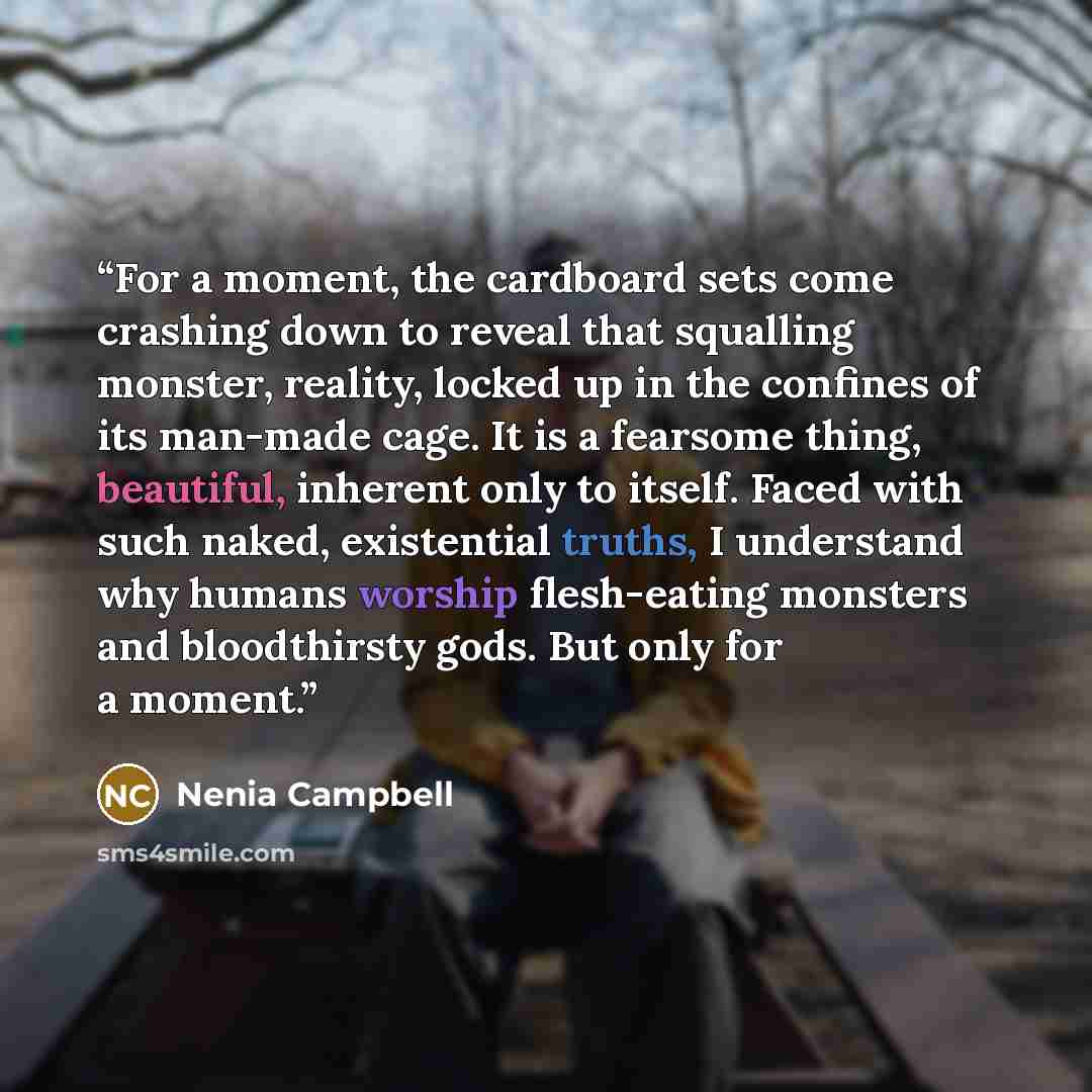 “For a moment, the cardboard sets come crashing down to reveal that squalling monster, reality, locked up in the confines of its man-made cage. It is a fearsome thing, beautiful, inherent only to itself. Faced with such naked, existential truths, I understand why humans worship flesh-eating…” quote by Nenia Campbell