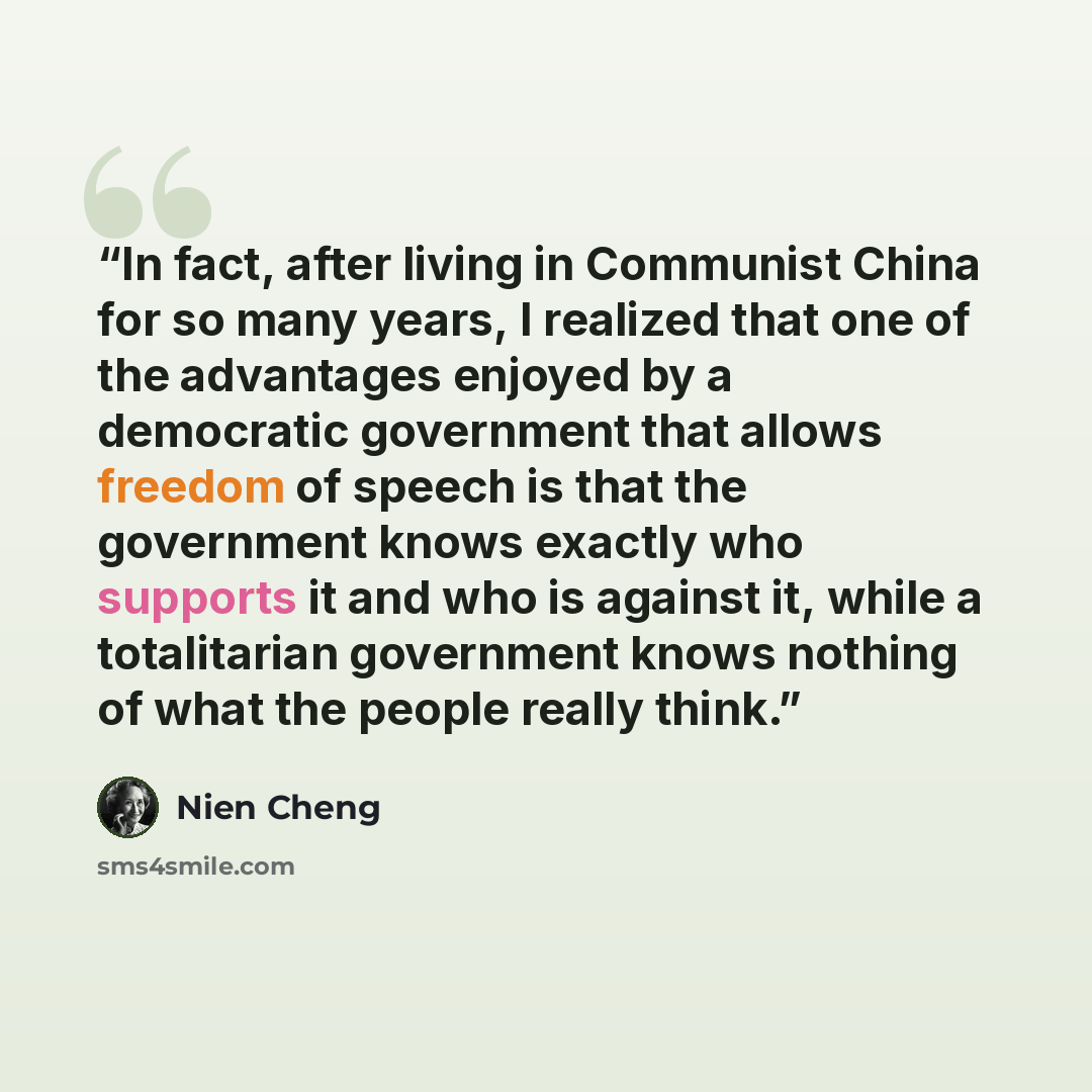 “In fact, after living in Communist China for so many years, I realized that one of the advantages enjoyed by a democratic government that allows freedom of speech is that the government knows exactly who supports it and who is against it, while a totalitarian government knows nothing of what the…” quote by Nien Cheng