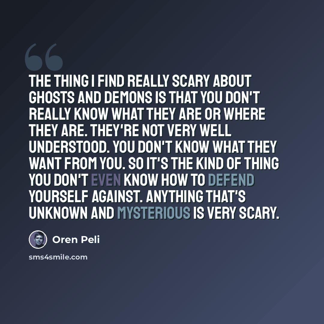 “The thing I find really scary about ghosts and demons is that you don't really know what they are or where they are. They're not very well understood. You don't know what they want from you. So it's the kind of thing you don't even know how to defend yourself against. Anything that's unknown and…” quote by Oren Peli