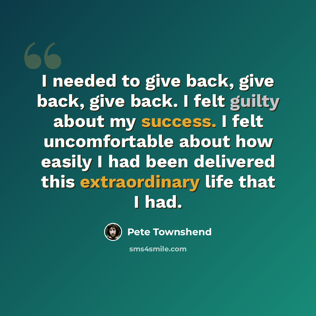 “I needed to give back, give back, give back. I felt guilty about my success. I felt uncomfortable about how easily I had been delivered this extraordinary life that I had.” quote by Pete Townshend