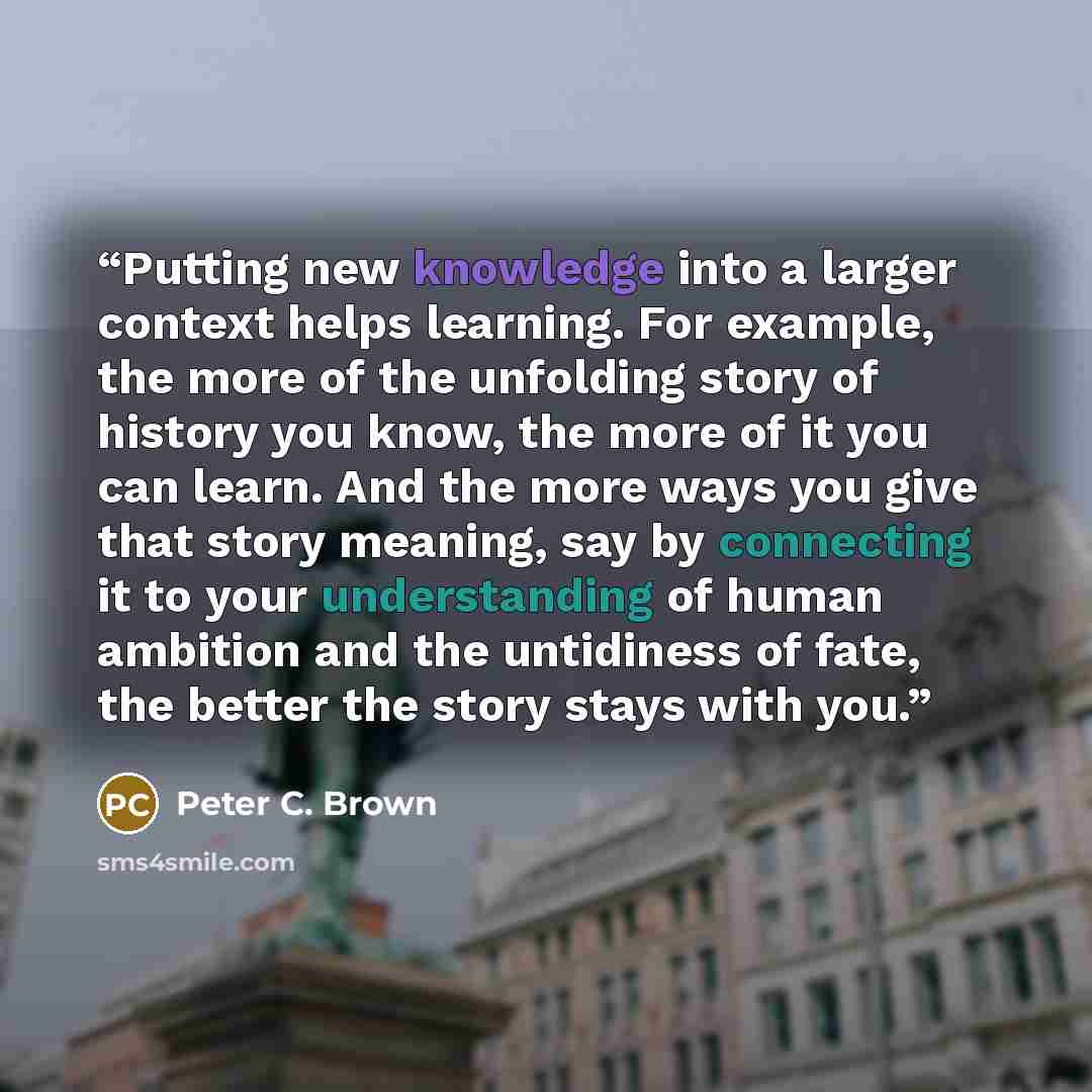 “Putting new knowledge into a larger context helps learning. For example, the more of the unfolding story of history you know, the more of it you can learn. And the more ways you give that story meaning, say by connecting it to your understanding of human ambition and the untidiness of fate, the…” quote by Peter C. Brown
