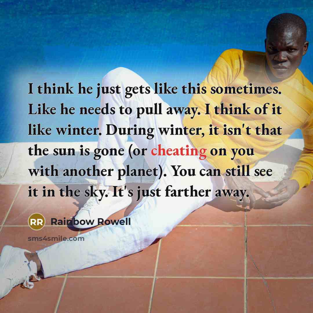 “I think he just gets like this sometimes. Like he needs to pull away. I think of it like winter. During winter, it isn't that the sun is gone (or cheating on you with another planet). You can still see it in the sky. It's just farther away.” quote by Rainbow Rowell