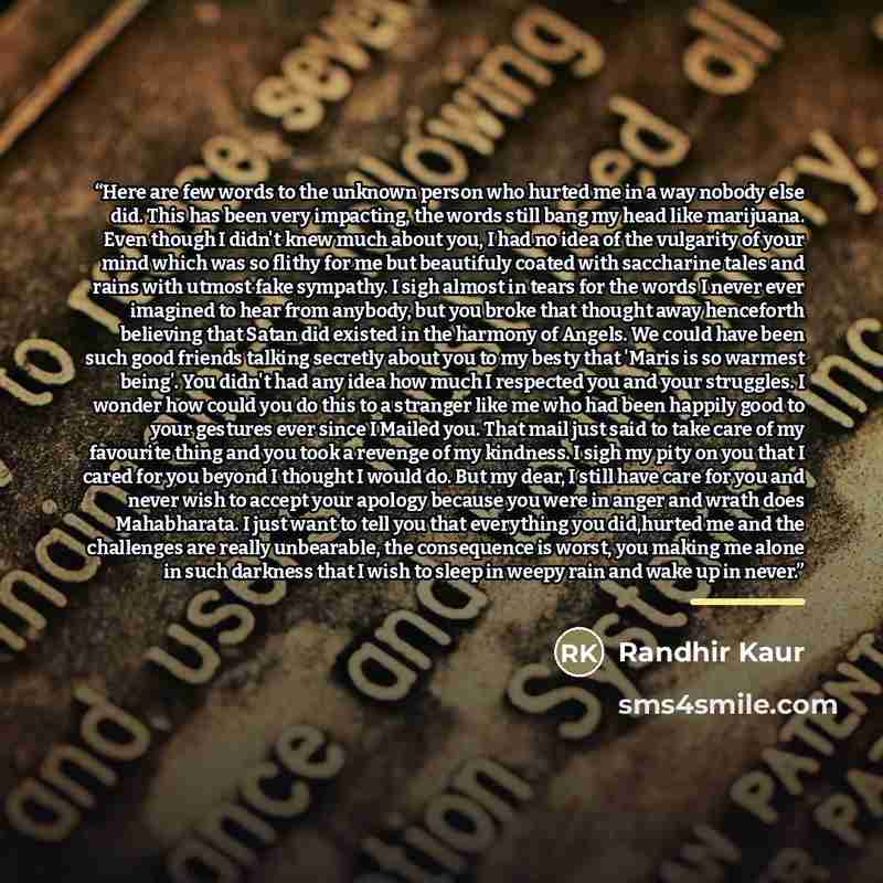 “Here are few words to the unknown person who hurted me in a way nobody else did. This has been very impacting, the words still bang my head like marijuana. Even though I didn't knew much about you, I had no idea of the vulgarity of your mind which was so flithy for me but beautifuly coated with…” quote by Randhir Kaur