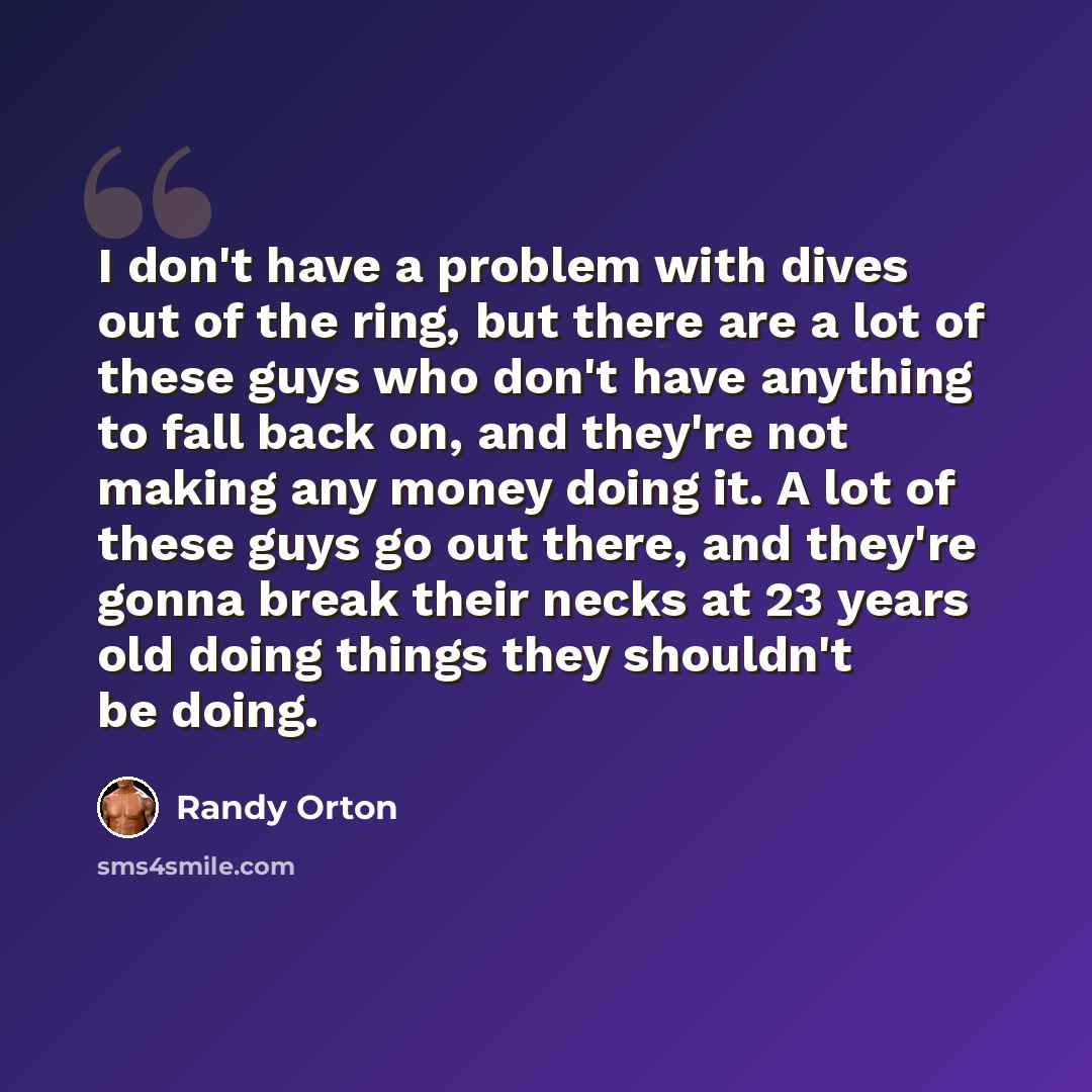“I don't have a problem with dives out of the ring, but there are a lot of these guys who don't have anything to fall back on, and they're not making any money doing it. A lot of these guys go out there, and they're gonna break their necks at 23 years old doing things they shouldn't be doing.” quote by Randy Orton