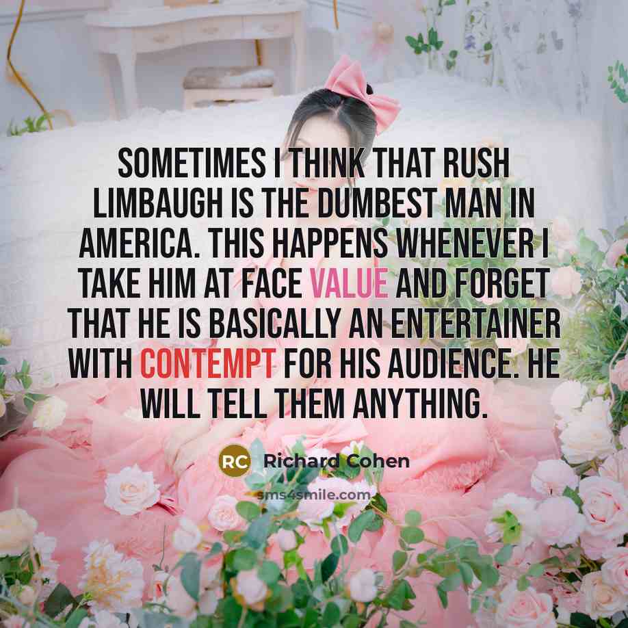 “Sometimes I think that Rush Limbaugh is the dumbest man in America. This happens whenever I take him at face value and forget that he is basically an entertainer with contempt for his audience. He will tell them anything.” quote by Richard Cohen