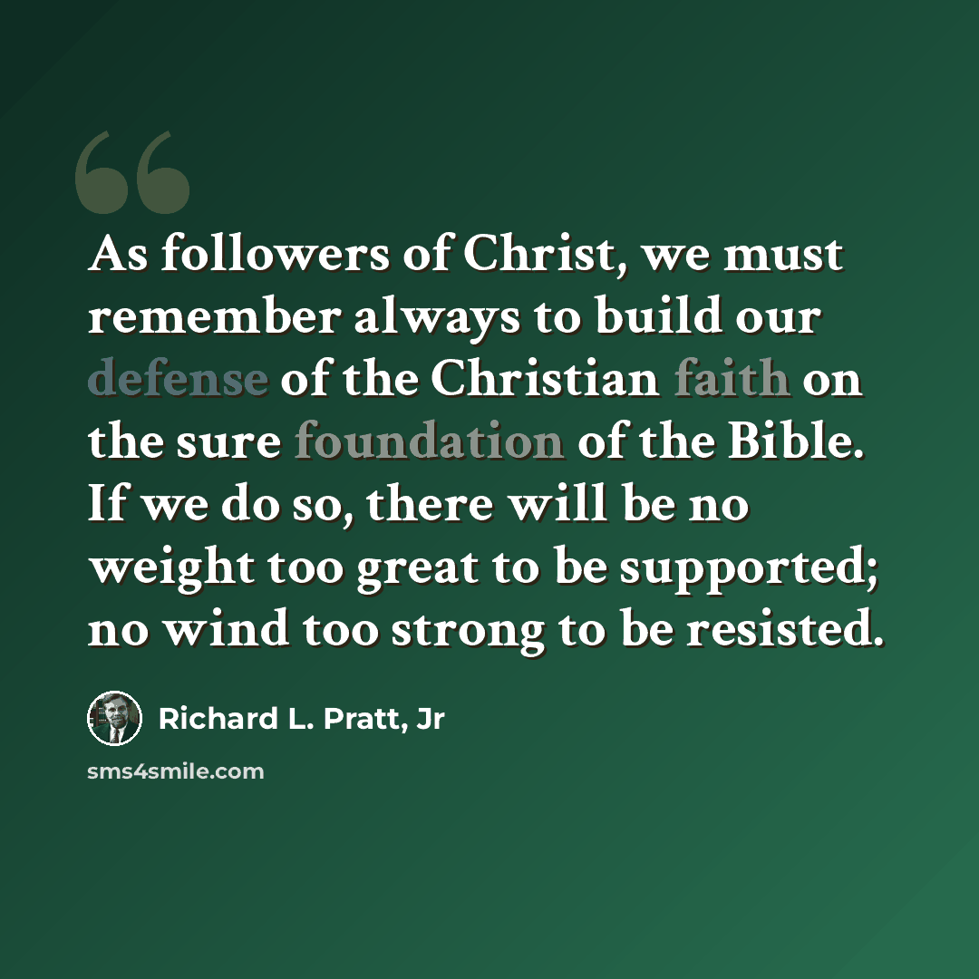 “As followers of Christ, we must remember always to build our defense of the Christian faith on the sure foundation of the Bible. If we do so, there will be no weight too great to be supported; no wind too strong to be resisted.” quote by Richard L. Pratt, Jr