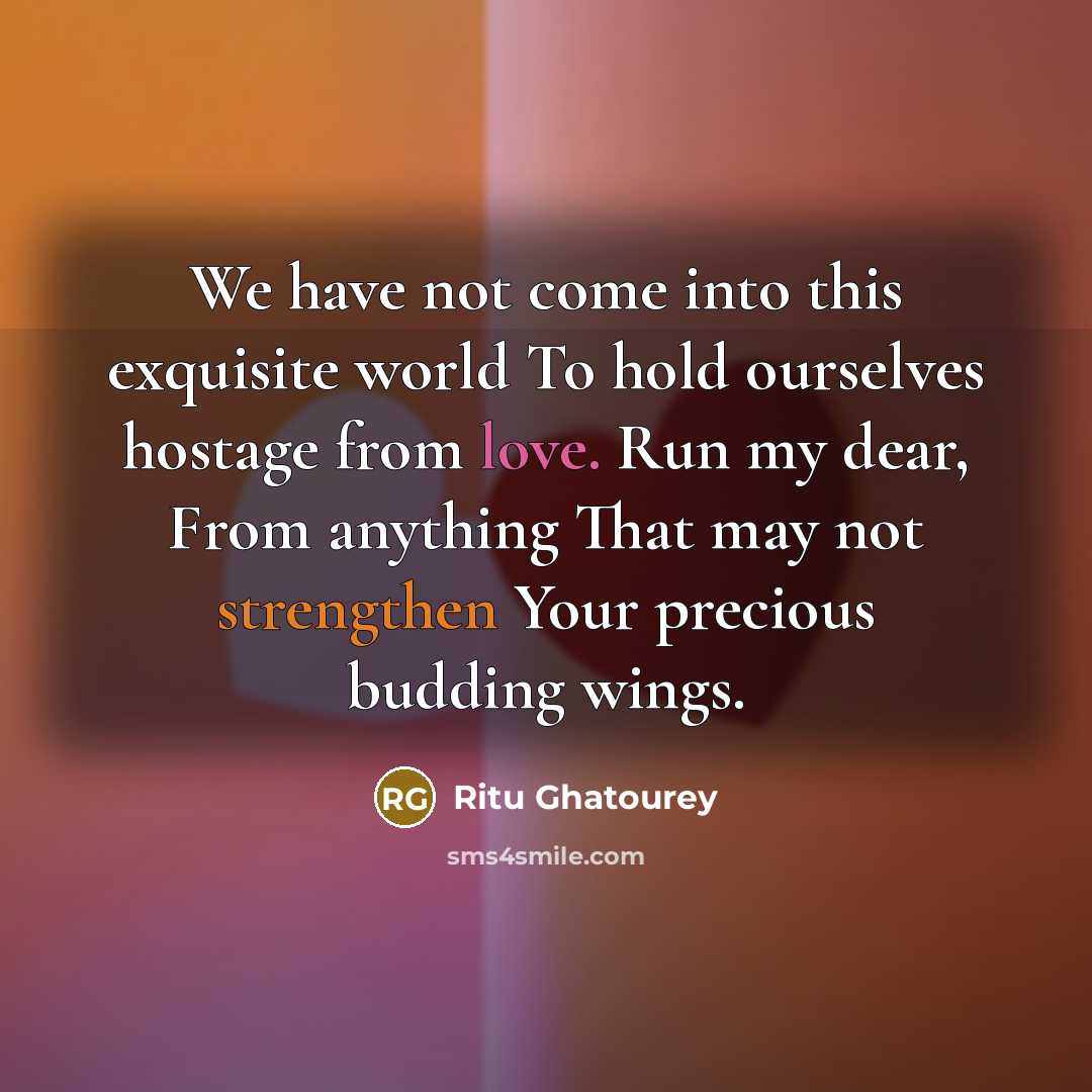 “We have not come into this exquisite world To hold ourselves hostage from love. Run my dear, From anything That may not strengthen Your precious budding wings.” quote by Ritu Ghatourey