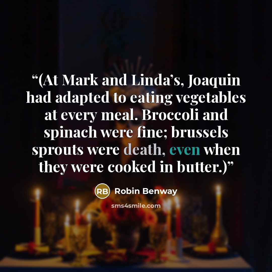 “(At Mark and Linda’s, Joaquin had adapted to eating vegetables at every meal. Broccoli and spinach were fine; brussels sprouts were death, even when they were cooked in butter.)” quote by Robin Benway