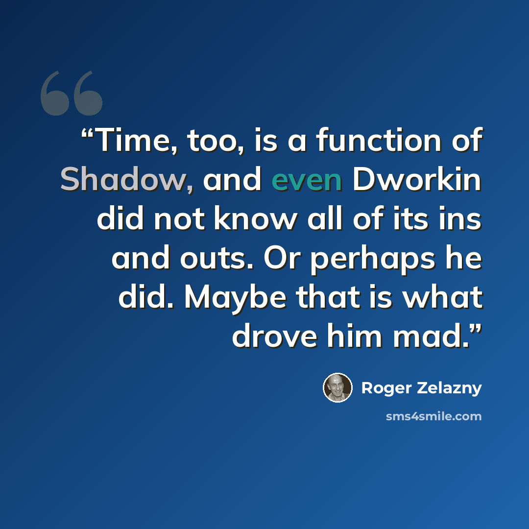 “Time, too, is a function of Shadow, and even Dworkin did not know all of its ins and outs. Or perhaps he did. Maybe that is what drove him mad.” quote by Roger Zelazny