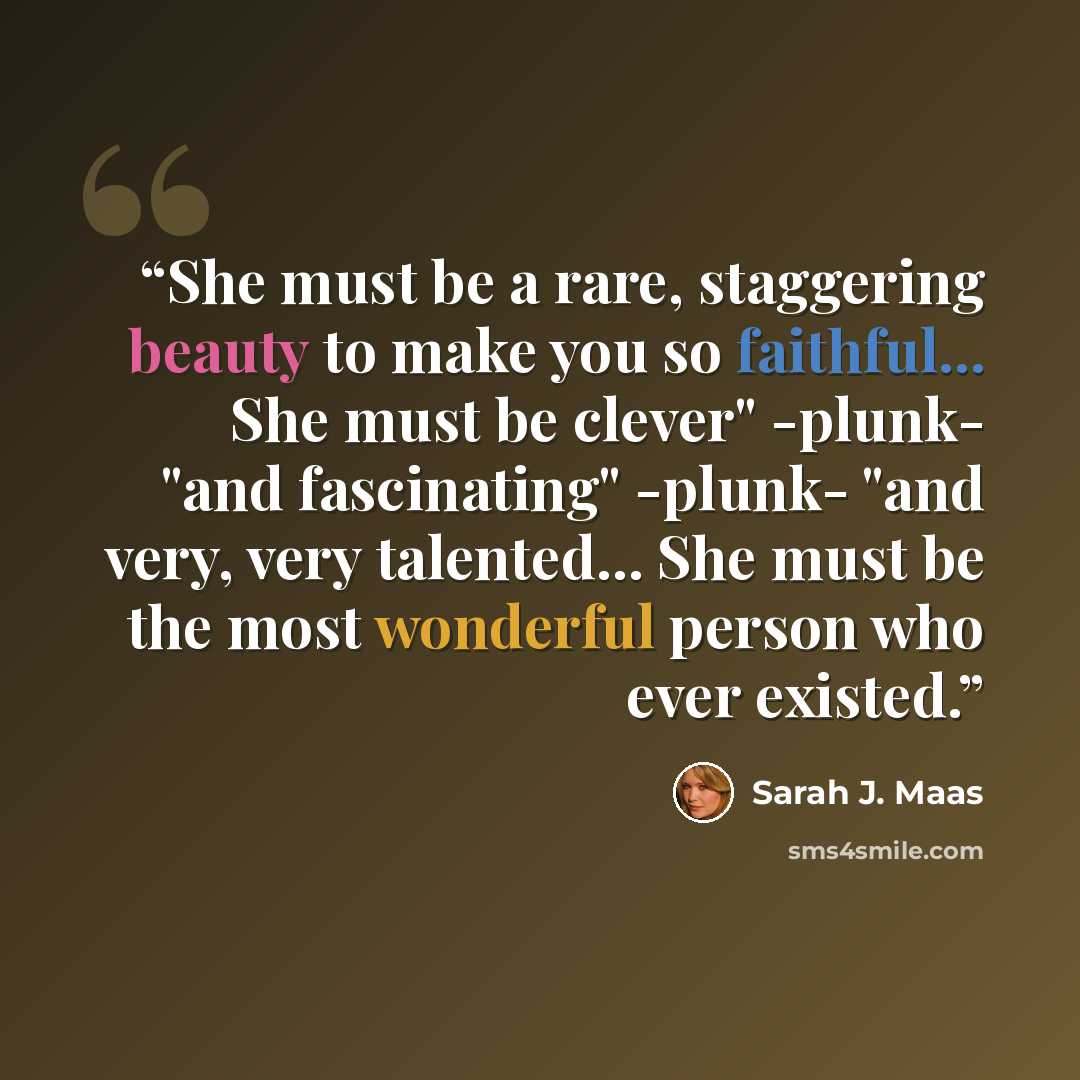 “She must be a rare, staggering beauty to make you so faithful... She must be clever" -plunk- "and fascinating" -plunk- "and very, very talented... She must be the most wonderful person who ever existed.” quote by Sarah J. Maas