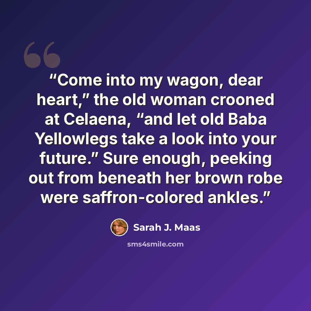 “Come into my wagon, dear heart,” the old woman crooned at Celaena, “and let old Baba Yellowlegs take a look into your future.” Sure enough, peeking out from beneath her brown robe were saffron-colored ankles.” quote by Sarah J. Maas