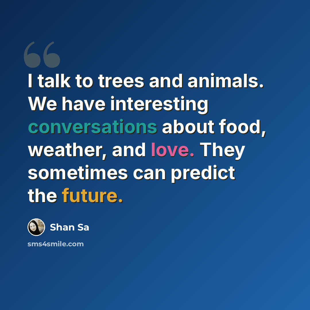 “I talk to trees and animals. We have interesting conversations about food, weather, and love. They sometimes can predict the future.” quote by Shan Sa