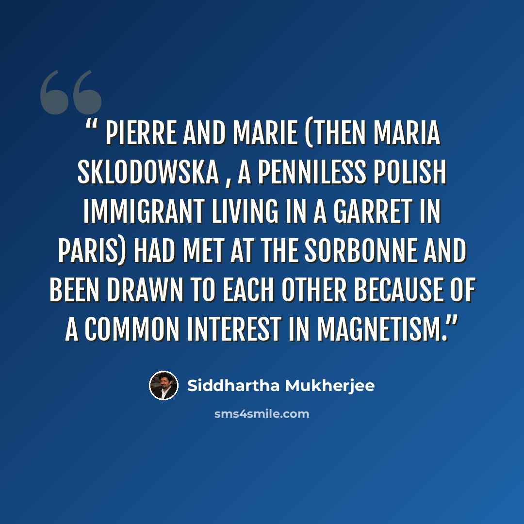 “Pierre and Marie (then Maria Sklodowska , a penniless Polish immigrant living in a garret in Paris) had met at the Sorbonne and been drawn to each other because of a common interest in magnetism.” quote by Siddhartha Mukherjee