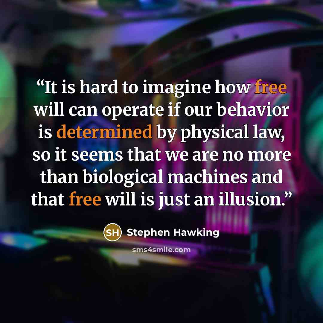 “It is hard to imagine how free will can operate if our behavior is determined by physical law, so it seems that we are no more than biological machines and that free will is just an illusion.” quote by Stephen Hawking