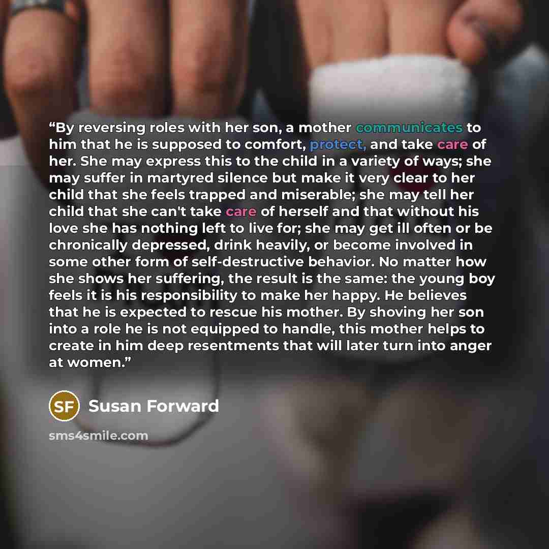 “By reversing roles with her son, a mother communicates to him that he is supposed to comfort, protect, and take care of her. She may express this to the child in a variety of ways; she may suffer in martyred silence but make it very clear to her child that she feels trapped and miserable; she may…” quote by Susan Forward