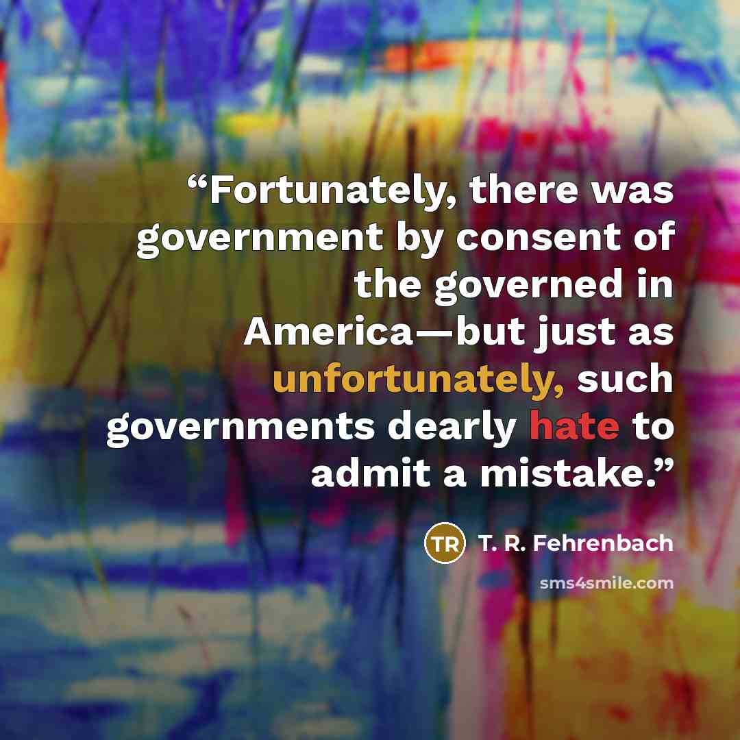 “Fortunately, there was government by consent of the governed in America—but just as unfortunately, such governments dearly hate to admit a mistake.” quote by T. R. Fehrenbach