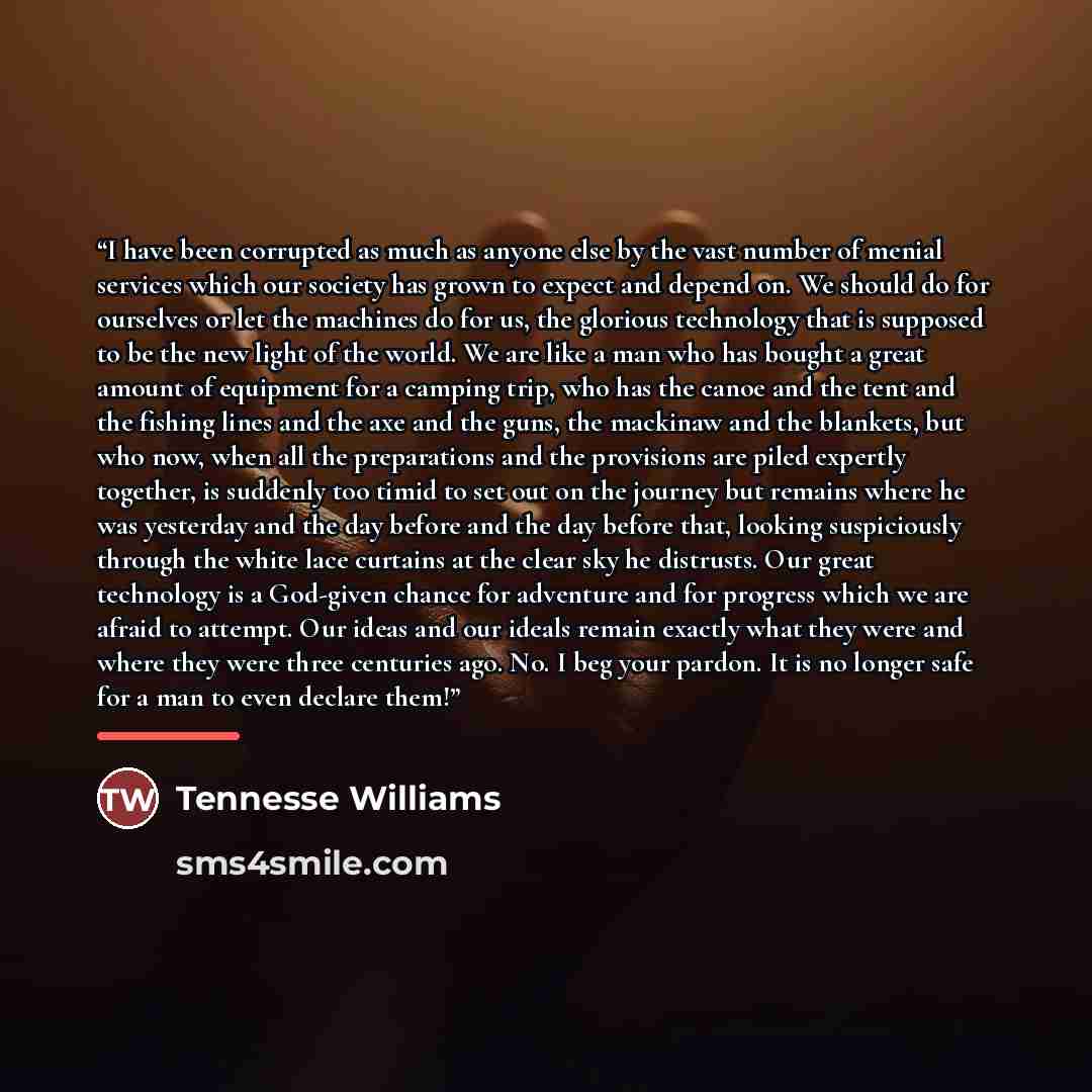 “I have been corrupted as much as anyone else by the vast number of menial services which our society has grown to expect and depend on. We should do for ourselves or let the machines do for us, the glorious technology that is supposed to be the new light of the world. We are like a man who has…” quote by Anonymous