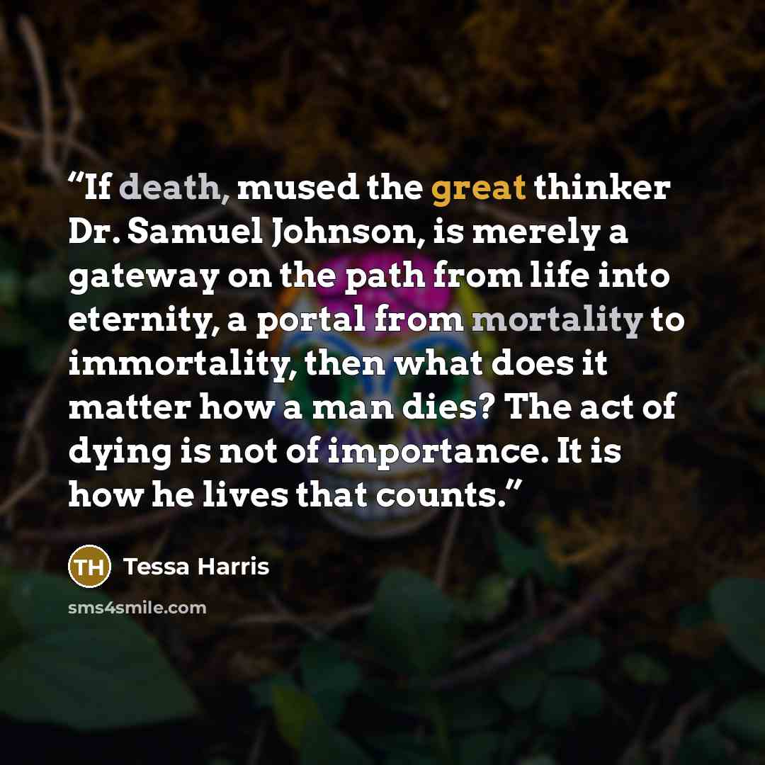 “If death, mused the great thinker Dr. Samuel Johnson, is merely a gateway on the path from life into eternity, a portal from mortality to immortality, then what does it matter how a man dies? The act of dying is not of importance. It is how he lives that counts.” quote by Tessa Harris