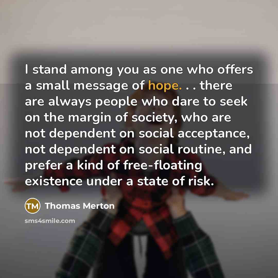 “I stand among you as one who offers a small message of hope. . . there are always people who dare to seek on the margin of society, who are not dependent on social acceptance, not dependent on social routine, and prefer a kind of free-floating existence under a state of risk.” quote by Thomas Merton