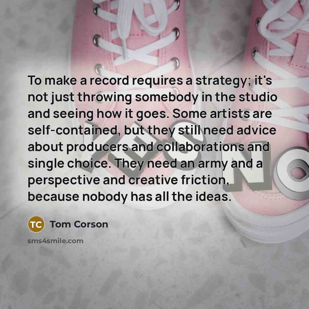 “To make a record requires a strategy; it's not just throwing somebody in the studio and seeing how it goes. Some artists are self-contained, but they still need advice about producers and collaborations and single choice. They need an army and a perspective and creative friction, because nobody…” quote by Tom Corson