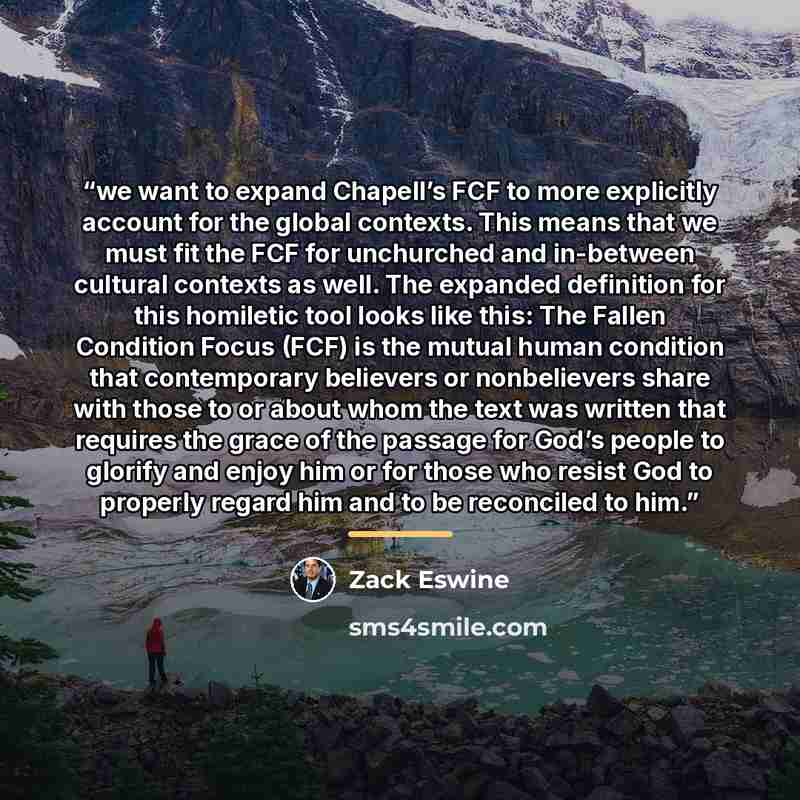 “we want to expand Chapell’s FCF to more explicitly account for the global contexts. This means that we must fit the FCF for unchurched and in-between cultural contexts as well. The expanded definition for this homiletic tool looks like this: The Fallen Condition Focus (FCF) is the mutual human…” quote by Zack Eswine