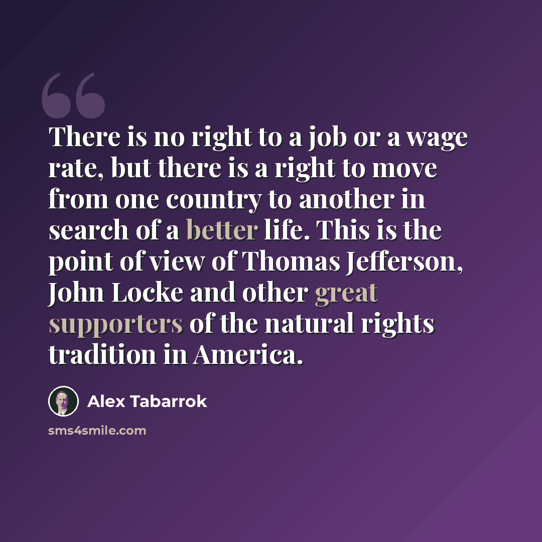 “There is no right to a job or a wage rate, but there is a right to move from one country to another in search of a better life. This is the point of view of Thomas Jefferson, John Locke and other great supporters of the natural rights tradition in America.” quote by Alex Tabarrok