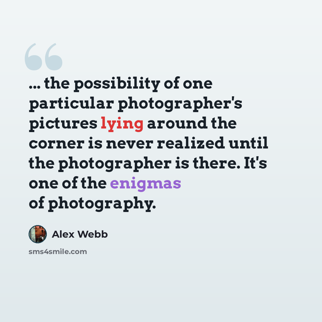 “... the possibility of one particular photographer's pictures lying around the corner is never realized until the photographer is there. It's one of the enigmas of photography.” quote by Alex Webb