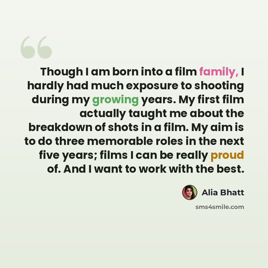 “Though I am born into a film family, I hardly had much exposure to shooting during my growing years. My first film actually taught me about the breakdown of shots in a film. My aim is to do three memorable roles in the next five years; films I can be really proud of. And I want to work with the…” quote by Alia Bhatt