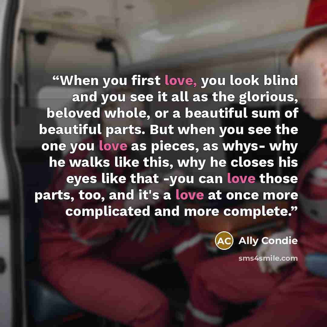 “When you first love, you look blind and you see it all as the glorious, beloved whole, or a beautiful sum of beautiful parts. But when you see the one you love as pieces, as whys- why he walks like this, why he closes his eyes like that -you can love those parts, too, and it's a love at once more…” quote by Ally Condie