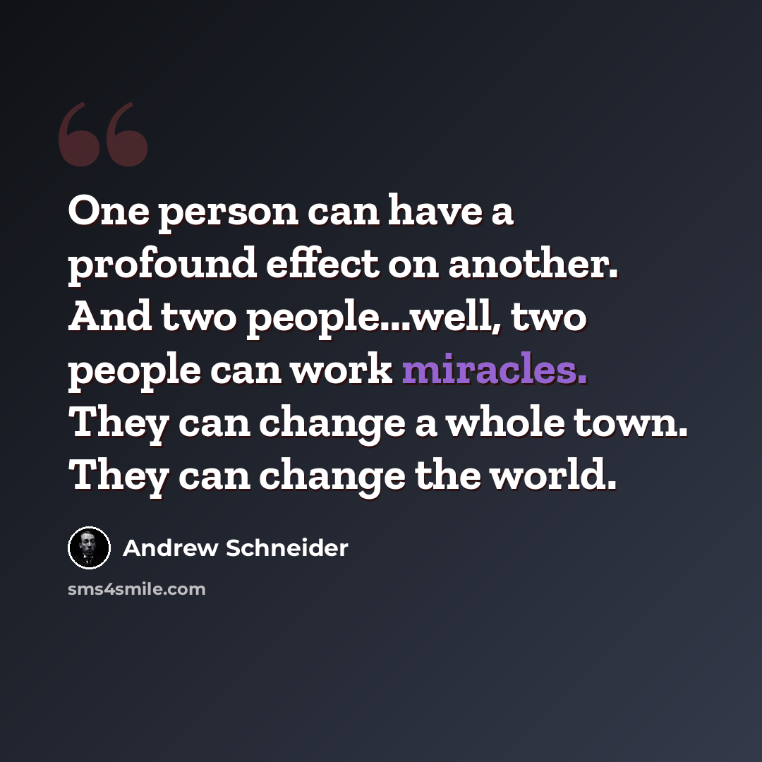 “One person can have a profound effect on another. And two people...well, two people can work miracles. They can change a whole town. They can change the world.” quote by Andrew Schneider