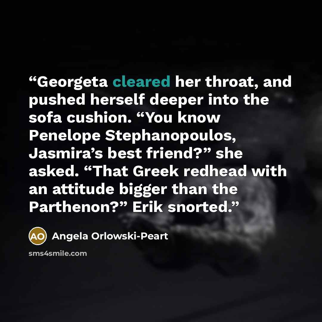 “Georgeta cleared her throat, and pushed herself deeper into the sofa cushion. “You know Penelope Stephanopoulos, Jasmira’s best friend?” she asked. “That Greek redhead with an attitude bigger than the Parthenon?” Erik snorted.” quote by Angela Orlowski-Peart