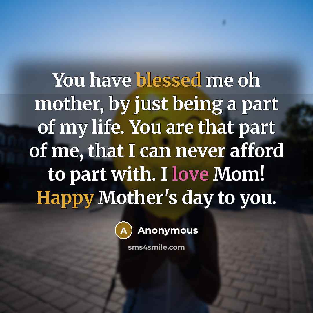 “You have blessed me oh mother, by just being a part of my life. You are that part of me, that I can never afford to part with. I love Mom! Happy Mother's day to you.” quote by Anonymous