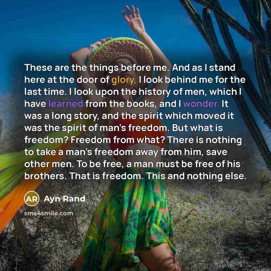 “These are the things before me. And as I stand here at the door of glory, I look behind me for the last time. I look upon the history of men, which I have learned from the books, and I wonder. It was a long story, and the spirit which moved it was the spirit of man’s freedom. But what is freedom?…” quote by Ayn Rand