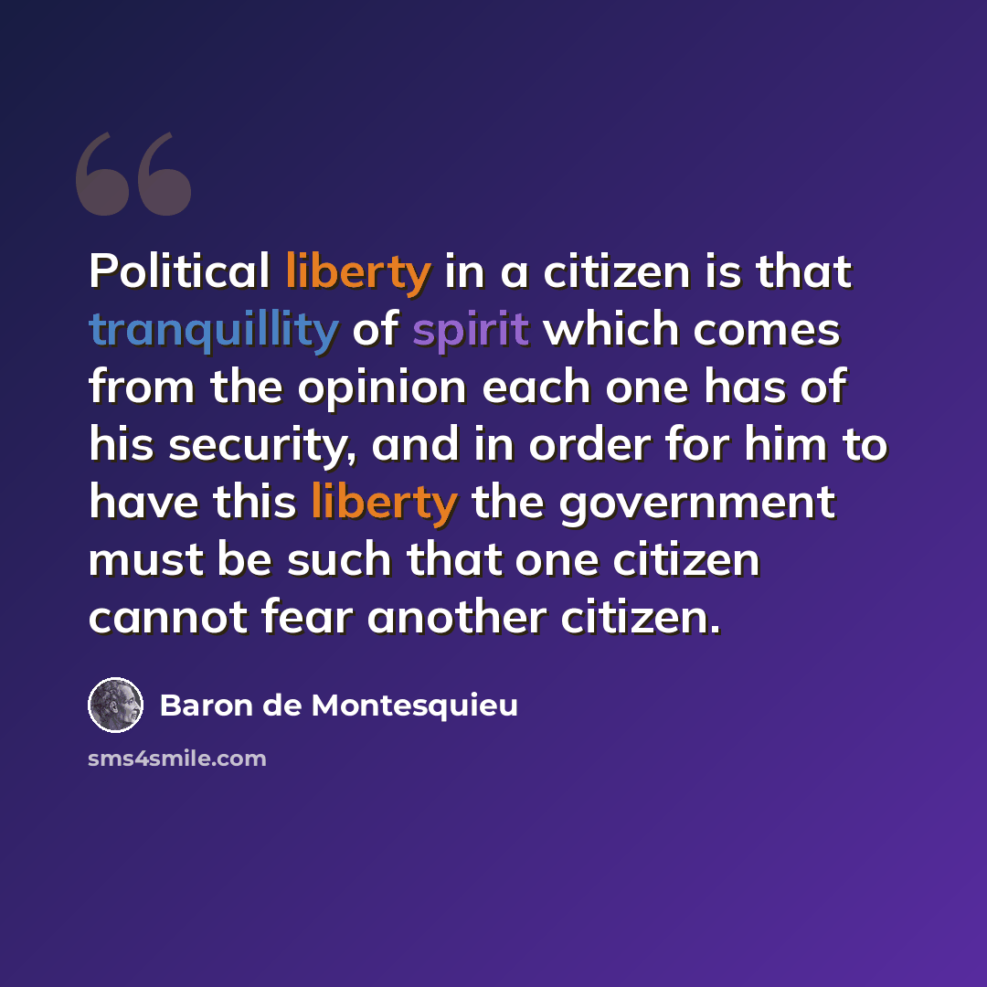 “Political liberty in a citizen is that tranquillity of spirit which comes from the opinion each one has of his security, and in order for him to have this liberty the government must be such that one citizen cannot fear another citizen.” quote by Baron de Montesquieu