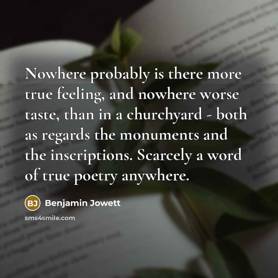 “Nowhere probably is there more true feeling, and nowhere worse taste, than in a churchyard - both as regards the monuments and the inscriptions. Scarcely a word of true poetry anywhere.” quote by Benjamin Jowett