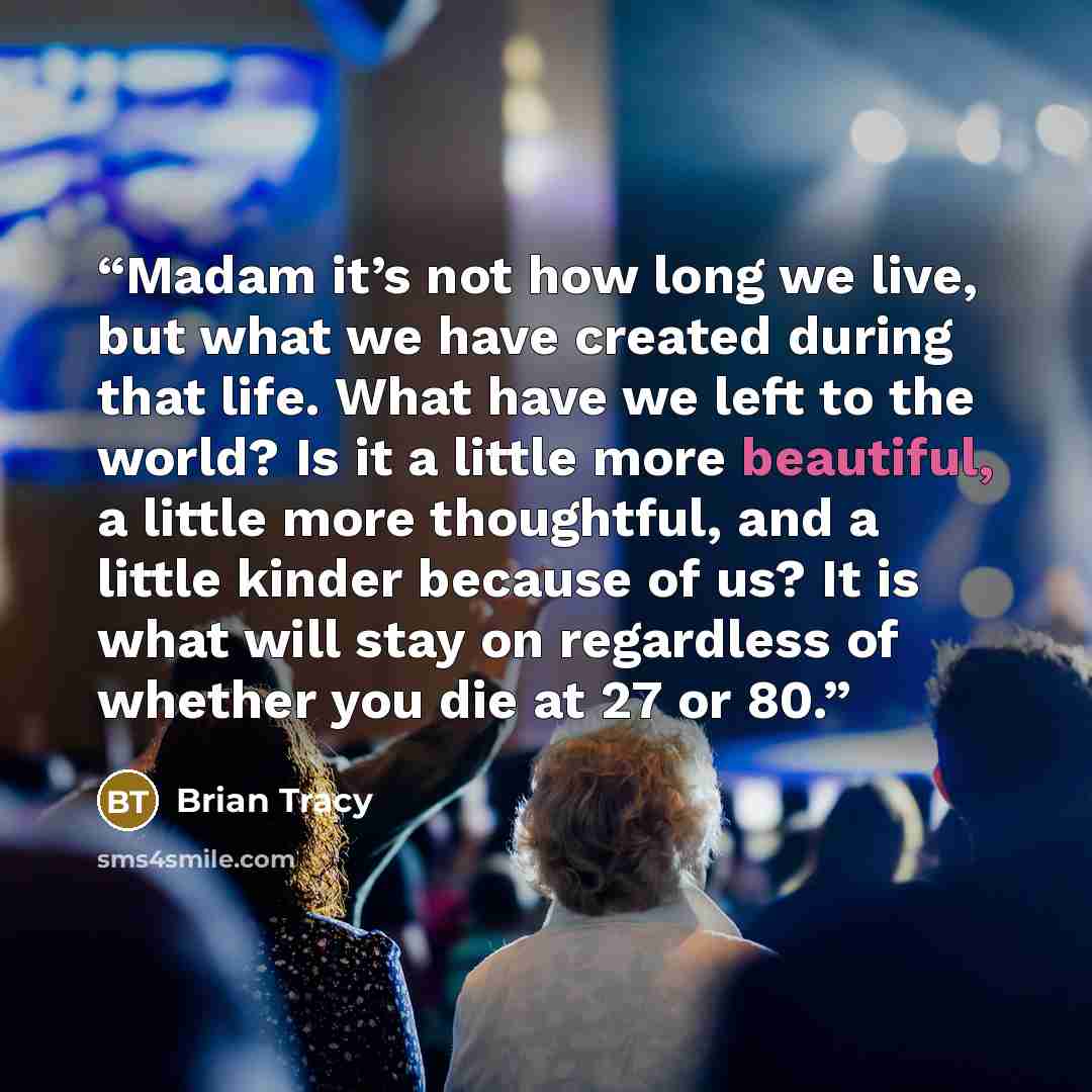 “Madam it’s not how long we live, but what we have created during that life. What have we left to the world? Is it a little more beautiful, a little more thoughtful, and a little kinder because of us? It is what will stay on regardless of whether you die at 27 or 80.” quote by Brian Tracy