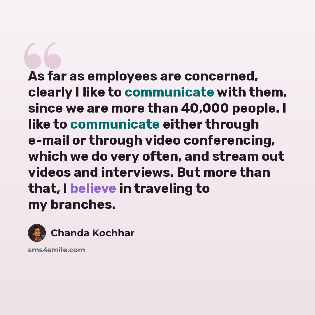 “As far as employees are concerned, clearly I like to communicate with them, since we are more than 40,000 people. I like to communicate either through e-mail or through video conferencing, which we do very often, and stream out videos and interviews. But more than that, I believe in traveling to…” quote by Chanda Kochhar
