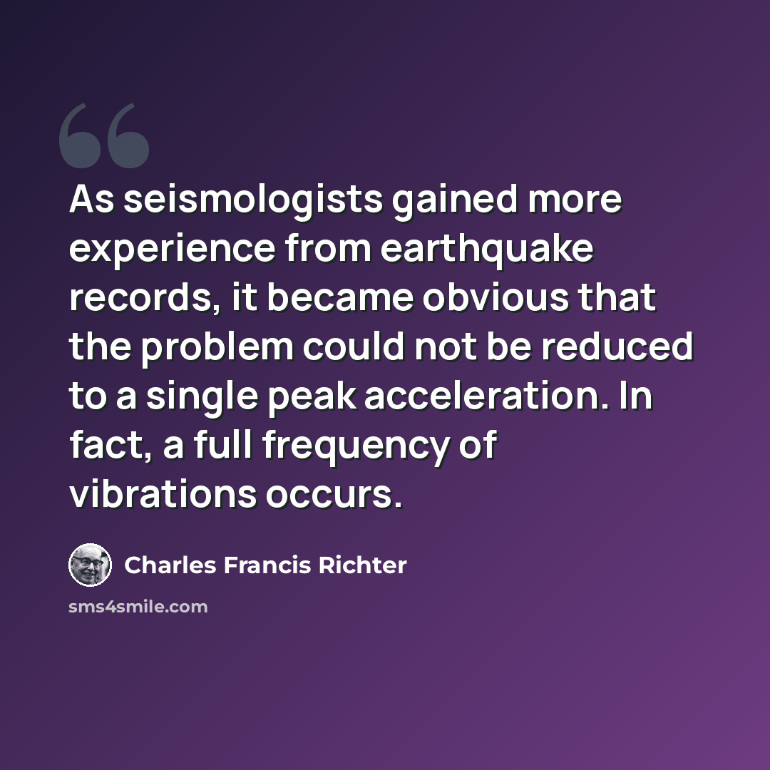 “As seismologists gained more experience from earthquake records, it became obvious that the problem could not be reduced to a single peak acceleration. In fact, a full frequency of vibrations occurs.” quote by Charles Francis Richter