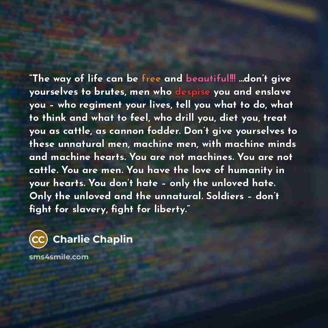 “The way of life can be free and beautiful!!! ...don’t give yourselves to brutes, men who despise you and enslave you – who regiment your lives, tell you what to do, what to think and what to feel, who drill you, diet you, treat you as cattle, as cannon fodder. Don’t give yourselves to these…” quote by Charlie Chaplin