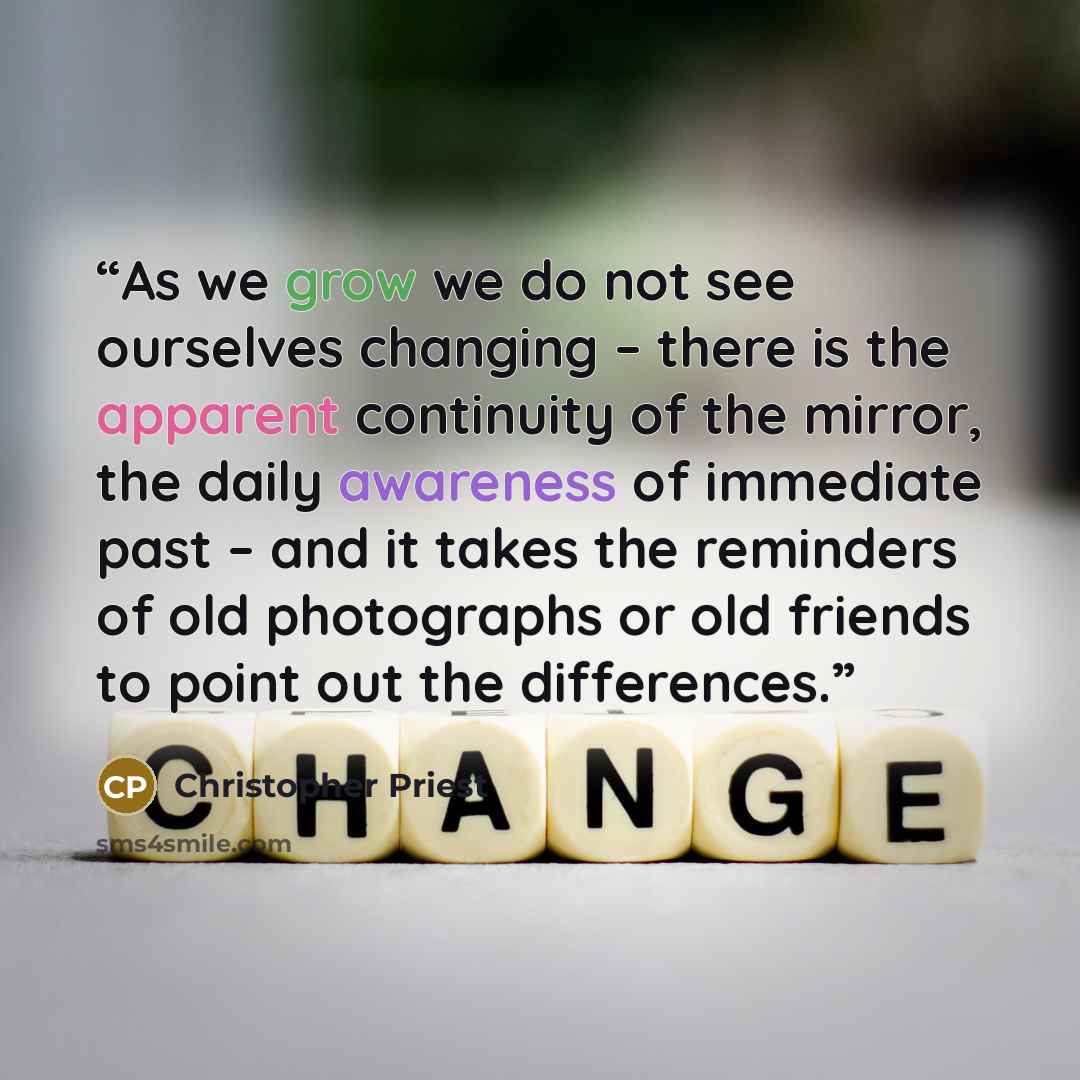 “As we grow we do not see ourselves changing – there is the apparent continuity of the mirror, the daily awareness of immediate past – and it takes the reminders of old photographs or old friends to point out the differences.” quote by Christopher Priest
