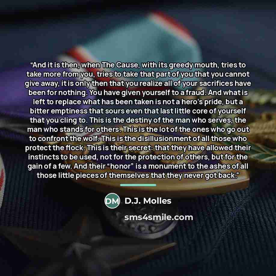 “And it is then, when The Cause, with its greedy mouth, tries to take more from you, tries to take that part of you that you cannot give away, it is only then that you realize all of your sacrifices have been for nothing. You have given yourself to a fraud. And what is left to replace what has been…” quote by D.J. Molles