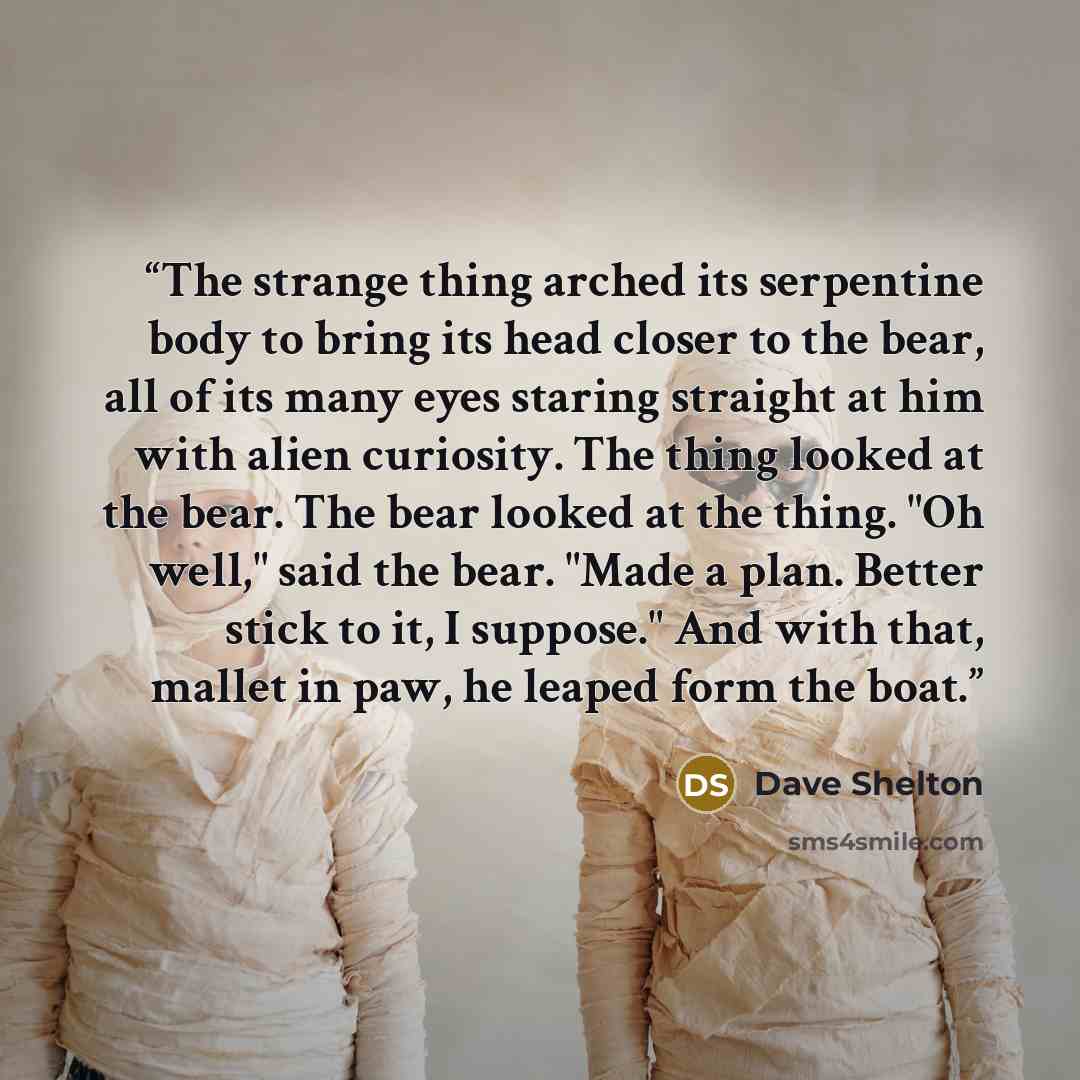 “The strange thing arched its serpentine body to bring its head closer to the bear, all of its many eyes staring straight at him with alien curiosity. The thing looked at the bear. The bear looked at the thing. "Oh well," said the bear. "Made a plan. Better stick to it, I suppose." And with that…” quote by Dave Shelton