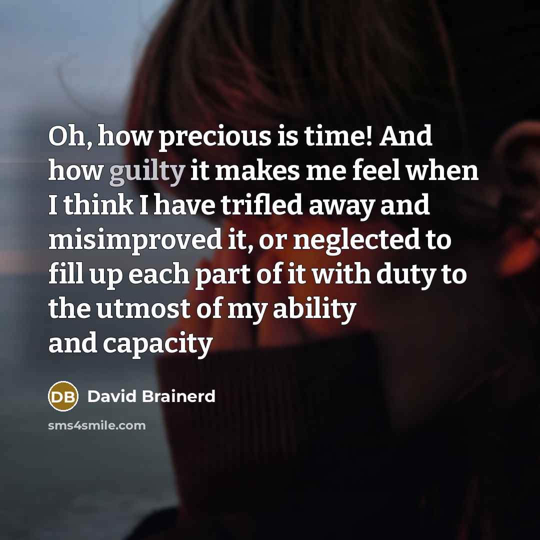 “Oh, how precious is time! And how guilty it makes me feel when I think I have trifled away and misimproved it, or neglected to fill up each part of it with duty to the utmost of my ability and capacity” quote by David Brainerd