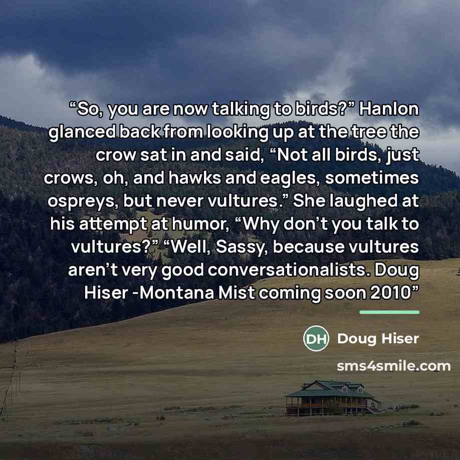 “So, you are now talking to birds?” Hanlon glanced back from looking up at the tree the crow sat in and said, “Not all birds, just crows, oh, and hawks and eagles, sometimes ospreys, but never vultures.” She laughed at his attempt at humor, “Why don’t you talk to vultures?” “Well, Sassy, because…” quote by Doug Hiser