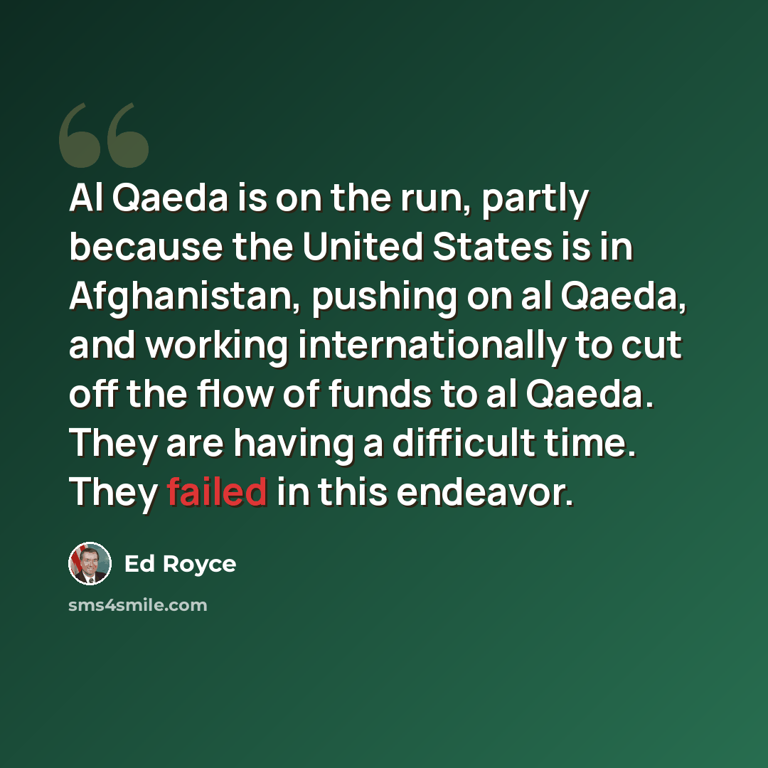 “Al Qaeda is on the run, partly because the United States is in Afghanistan, pushing on al Qaeda, and working internationally to cut off the flow of funds to al Qaeda. They are having a difficult time. They failed in this endeavor.” quote by Ed Royce