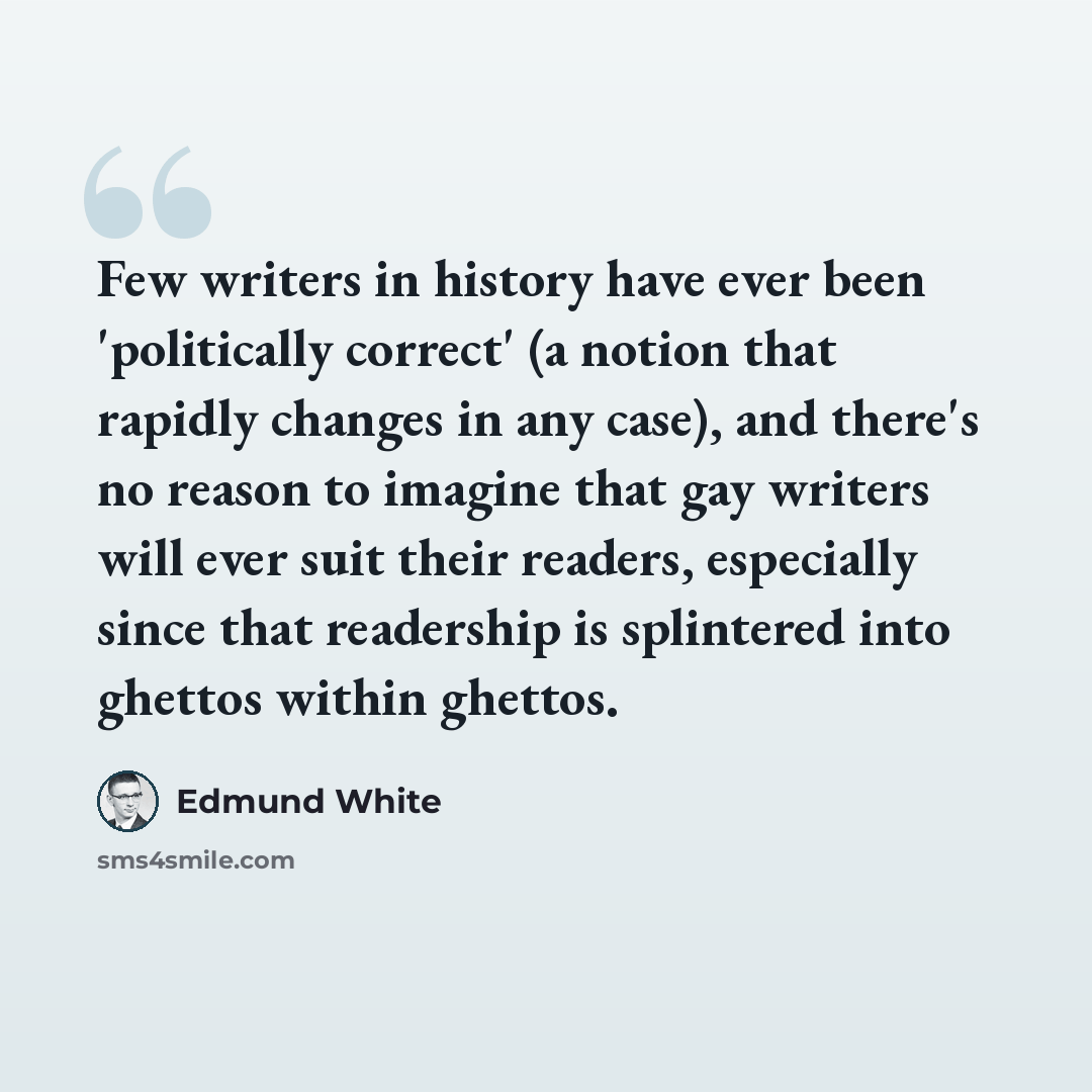 “Few writers in history have ever been 'politically correct' (a notion that rapidly changes in any case), and there's no reason to imagine that gay writers will ever suit their readers, especially since that readership is splintered into ghettos within ghettos.” quote by Edmund White