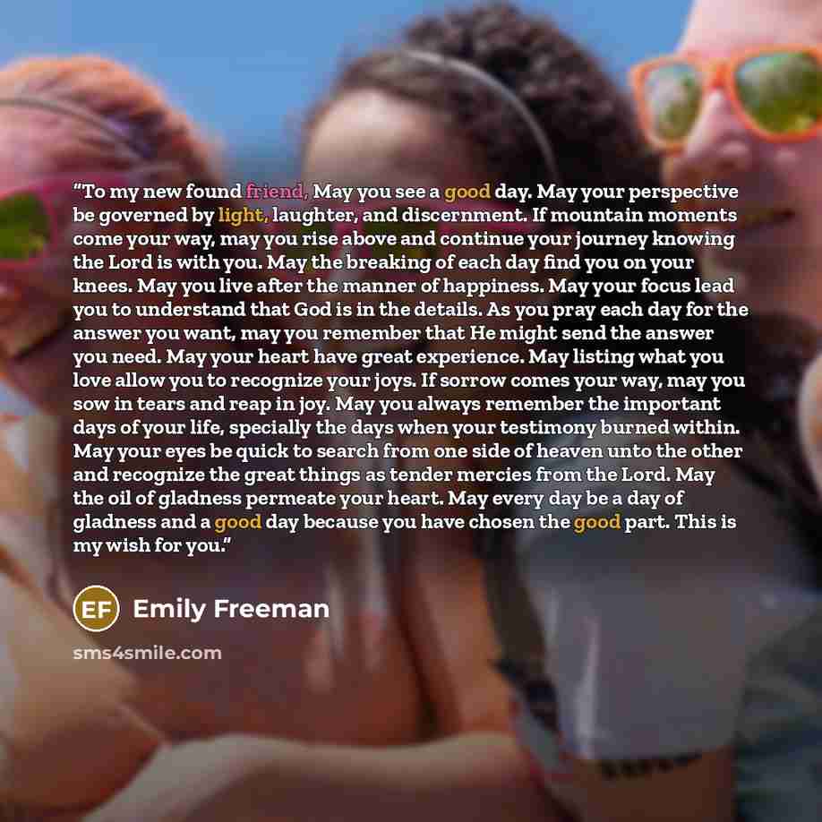 “To my new found friend, May you see a good day. May your perspective be governed by light, laughter, and discernment. If mountain moments come your way, may you rise above and continue your journey knowing the Lord is with you. May the breaking of each day find you on your knees. May you live…” quote by Emily Freeman